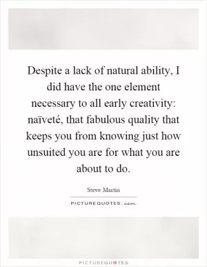Despite a lack of natural ability, I did have the one element necessary to all early creativity: naïveté, that fabulous quality that keeps you from knowing just how unsuited you are for what you are about to do Picture Quote #1