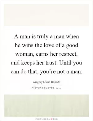 A man is truly a man when he wins the love of a good woman, earns her respect, and keeps her trust. Until you can do that, you’re not a man Picture Quote #1