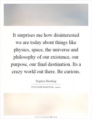 It surprises me how disinterested we are today about things like physics, space, the universe and philosophy of our existence, our purpose, our final destination. Its a crazy world out there. Be curious Picture Quote #1