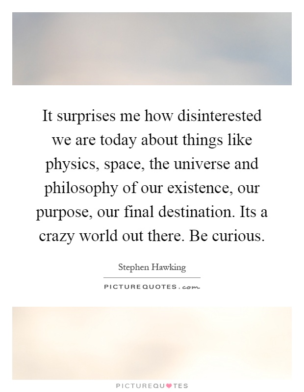 It surprises me how disinterested we are today about things like physics, space, the universe and philosophy of our existence, our purpose, our final destination. Its a crazy world out there. Be curious Picture Quote #1