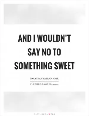 And I wouldn’t say no to something sweet Picture Quote #1