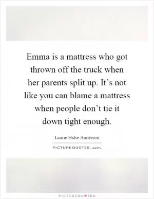 Emma is a mattress who got thrown off the truck when her parents split up. It’s not like you can blame a mattress when people don’t tie it down tight enough Picture Quote #1