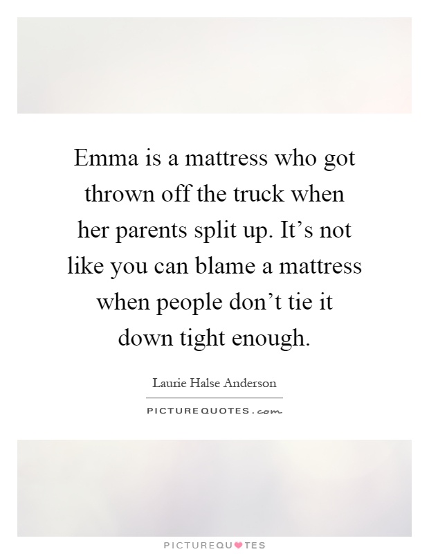 Emma is a mattress who got thrown off the truck when her parents split up. It's not like you can blame a mattress when people don't tie it down tight enough Picture Quote #1