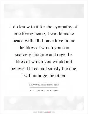 I do know that for the sympathy of one living being, I would make peace with all. I have love in me the likes of which you can scarcely imagine and rage the likes of which you would not believe. If I cannot satisfy the one, I will indulge the other Picture Quote #1