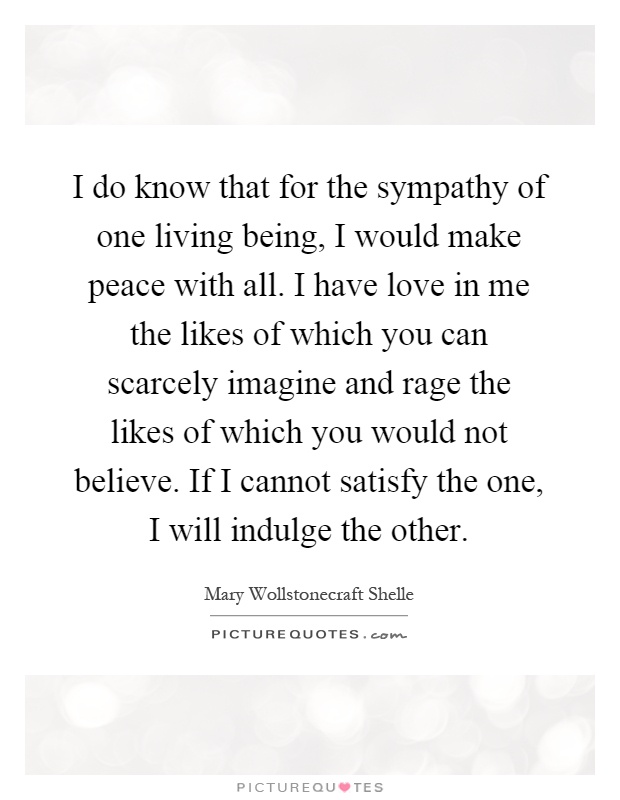 I do know that for the sympathy of one living being, I would make peace with all. I have love in me the likes of which you can scarcely imagine and rage the likes of which you would not believe. If I cannot satisfy the one, I will indulge the other Picture Quote #1