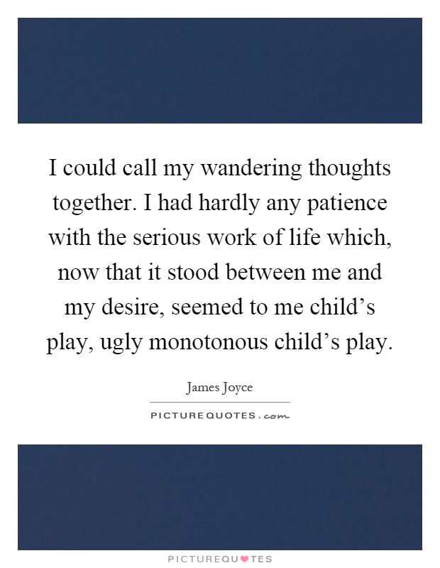 I could call my wandering thoughts together. I had hardly any patience with the serious work of life which, now that it stood between me and my desire, seemed to me child's play, ugly monotonous child's play Picture Quote #1