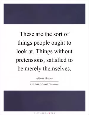 These are the sort of things people ought to look at. Things without pretensions, satisfied to be merely themselves Picture Quote #1