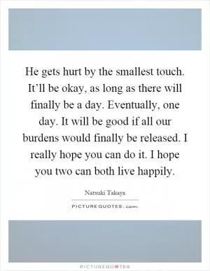 He gets hurt by the smallest touch. It’ll be okay, as long as there will finally be a day. Eventually, one day. It will be good if all our burdens would finally be released. I really hope you can do it. I hope you two can both live happily Picture Quote #1