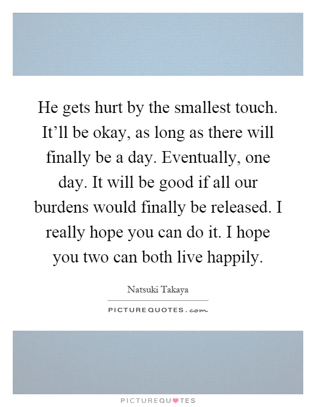 He gets hurt by the smallest touch. It'll be okay, as long as there will finally be a day. Eventually, one day. It will be good if all our burdens would finally be released. I really hope you can do it. I hope you two can both live happily Picture Quote #1