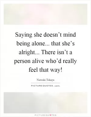Saying she doesn’t mind being alone... that she’s alright... There isn’t a person alive who’d really feel that way! Picture Quote #1