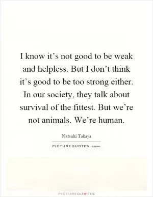 I know it’s not good to be weak and helpless. But I don’t think it’s good to be too strong either. In our society, they talk about survival of the fittest. But we’re not animals. We’re human Picture Quote #1