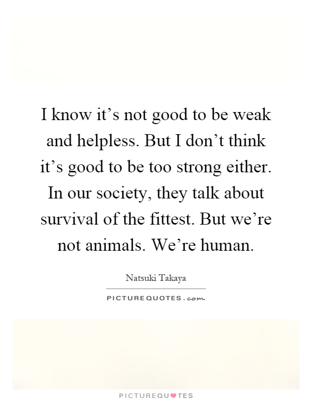 I know it's not good to be weak and helpless. But I don't think it's good to be too strong either. In our society, they talk about survival of the fittest. But we're not animals. We're human Picture Quote #1