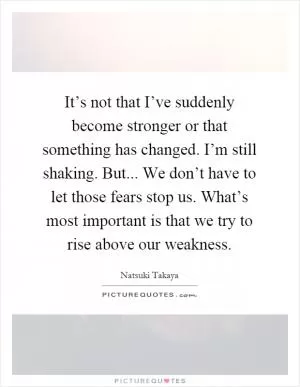 It’s not that I’ve suddenly become stronger or that something has changed. I’m still shaking. But... We don’t have to let those fears stop us. What’s most important is that we try to rise above our weakness Picture Quote #1