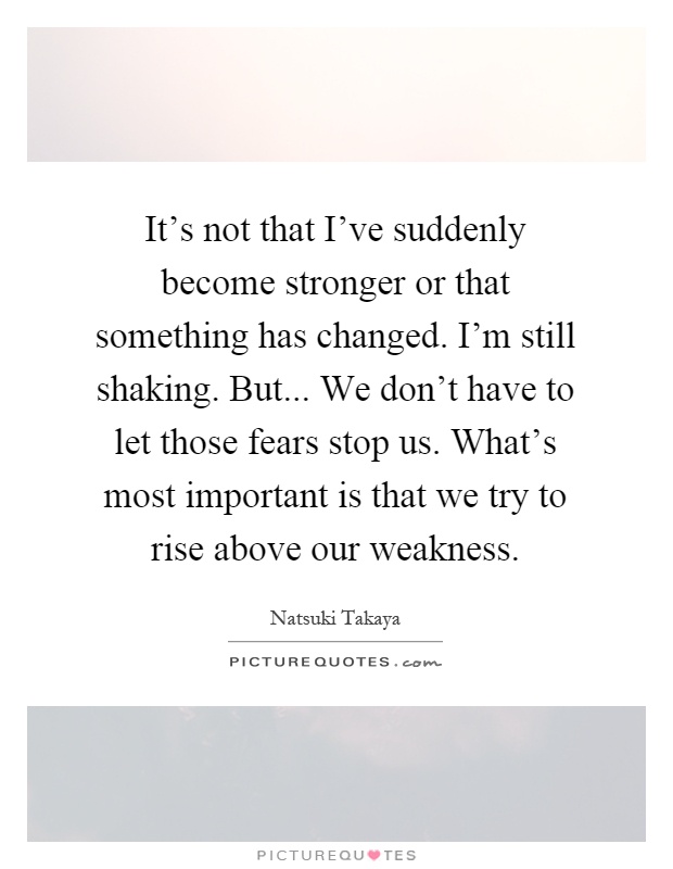 It's not that I've suddenly become stronger or that something has changed. I'm still shaking. But... We don't have to let those fears stop us. What's most important is that we try to rise above our weakness Picture Quote #1