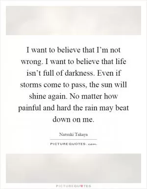 I want to believe that I’m not wrong. I want to believe that life isn’t full of darkness. Even if storms come to pass, the sun will shine again. No matter how painful and hard the rain may beat down on me Picture Quote #1