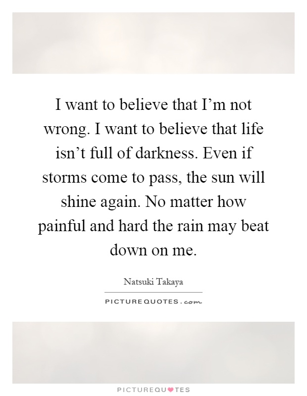 I want to believe that I'm not wrong. I want to believe that life isn't full of darkness. Even if storms come to pass, the sun will shine again. No matter how painful and hard the rain may beat down on me Picture Quote #1