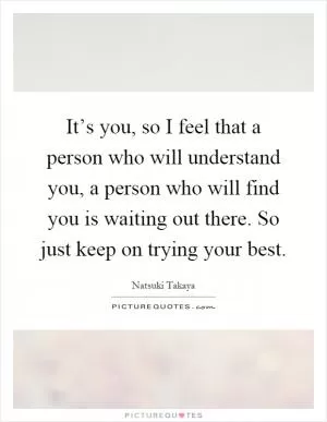 It’s you, so I feel that a person who will understand you, a person who will find you is waiting out there. So just keep on trying your best Picture Quote #1