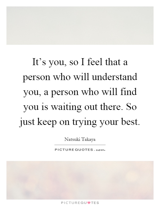 It's you, so I feel that a person who will understand you, a person who will find you is waiting out there. So just keep on trying your best Picture Quote #1