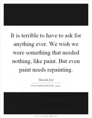 It is terrible to have to ask for anything ever. We wish we were something that needed nothing, like paint. But even paint needs repainting Picture Quote #1