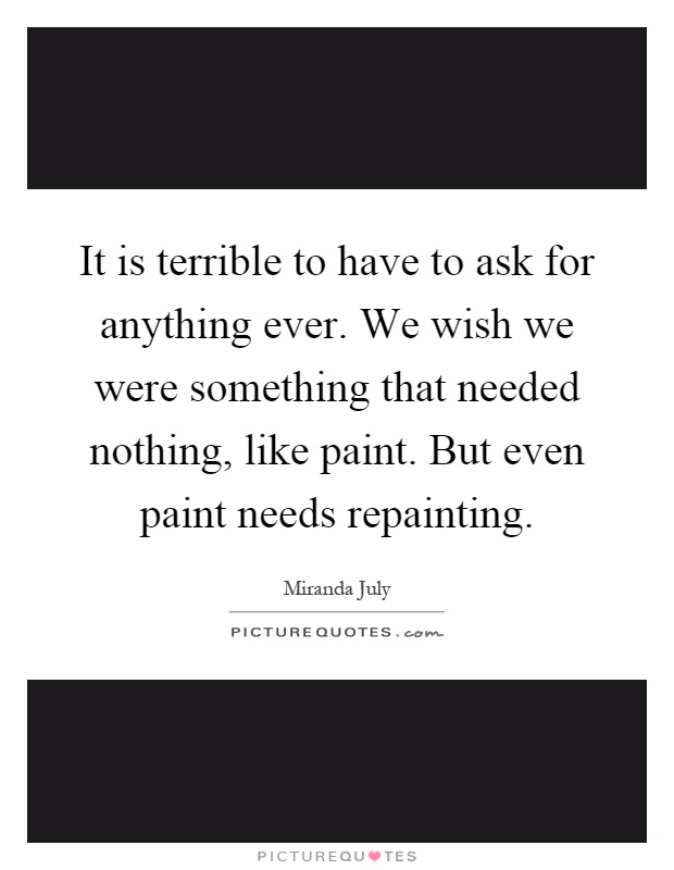 It is terrible to have to ask for anything ever. We wish we were something that needed nothing, like paint. But even paint needs repainting Picture Quote #1