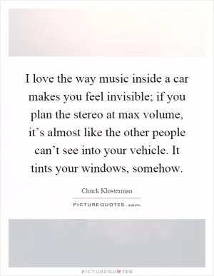 I love the way music inside a car makes you feel invisible; if you plan the stereo at max volume, it’s almost like the other people can’t see into your vehicle. It tints your windows, somehow Picture Quote #1