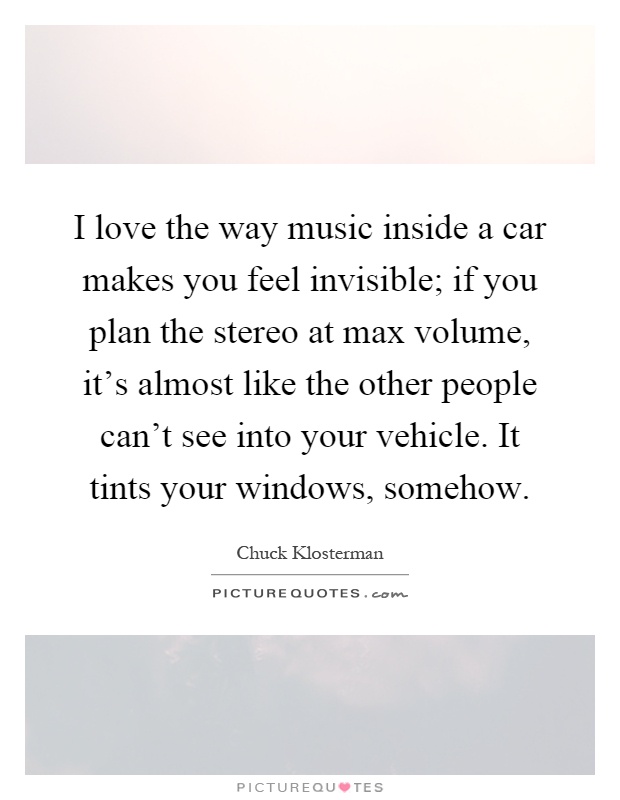 I love the way music inside a car makes you feel invisible; if you plan the stereo at max volume, it's almost like the other people can't see into your vehicle. It tints your windows, somehow Picture Quote #1