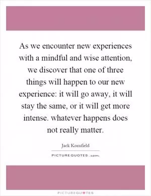 As we encounter new experiences with a mindful and wise attention, we discover that one of three things will happen to our new experience: it will go away, it will stay the same, or it will get more intense. whatever happens does not really matter Picture Quote #1