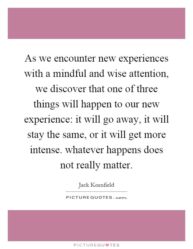 As we encounter new experiences with a mindful and wise attention, we discover that one of three things will happen to our new experience: it will go away, it will stay the same, or it will get more intense. whatever happens does not really matter Picture Quote #1