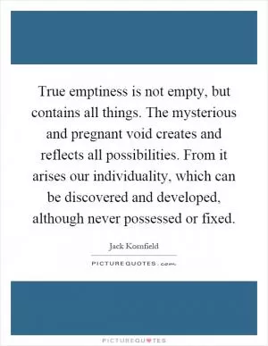 True emptiness is not empty, but contains all things. The mysterious and pregnant void creates and reflects all possibilities. From it arises our individuality, which can be discovered and developed, although never possessed or fixed Picture Quote #1