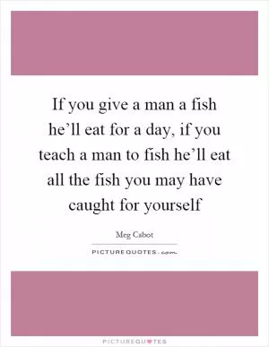 If you give a man a fish he’ll eat for a day, if you teach a man to fish he’ll eat all the fish you may have caught for yourself Picture Quote #1