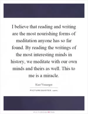 I believe that reading and writing are the most nourishing forms of meditation anyone has so far found. By reading the writings of the most interesting minds in history, we meditate with our own minds and theirs as well. This to me is a miracle Picture Quote #1