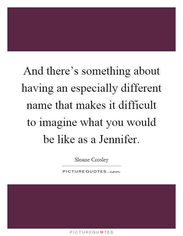 And there's something about having an especially different name that makes it difficult to imagine what you would be like as a Jennifer Picture Quote #1
