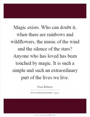 Magic exists. Who can doubt it, when there are rainbows and wildflowers, the music of the wind and the silence of the stars? Anyone who has loved has been touched by magic. It is such a simple and such an extraordinary part of the lives we live Picture Quote #1