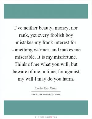 I’ve neither beauty, money, nor rank, yet every foolish boy mistakes my frank interest for something warmer, and makes me miserable. It is my misfortune. Think of me what you will, but beware of me in time, for against my will I may do you harm Picture Quote #1