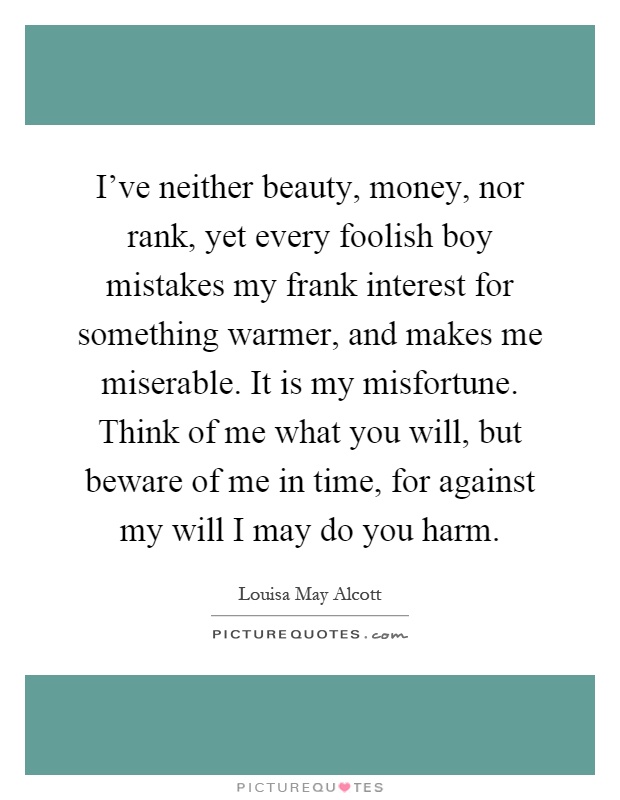 I've neither beauty, money, nor rank, yet every foolish boy mistakes my frank interest for something warmer, and makes me miserable. It is my misfortune. Think of me what you will, but beware of me in time, for against my will I may do you harm Picture Quote #1
