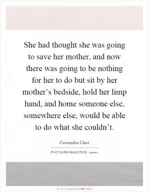 She had thought she was going to save her mother, and now there was going to be nothing for her to do but sit by her mother’s bedside, hold her limp hand, and home someone else, somewhere else, would be able to do what she couldn’t Picture Quote #1