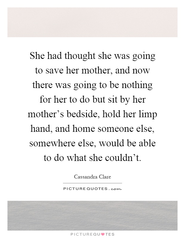 She had thought she was going to save her mother, and now there was going to be nothing for her to do but sit by her mother's bedside, hold her limp hand, and home someone else, somewhere else, would be able to do what she couldn't Picture Quote #1