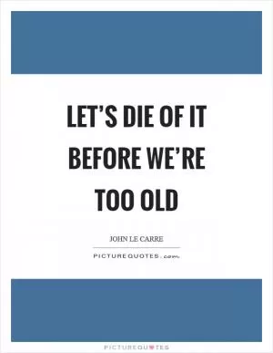 Let’s die of it before we’re too old Picture Quote #1