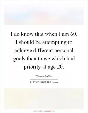 I do know that when I am 60, I should be attempting to achieve different personal goals than those which had priority at age 20 Picture Quote #1