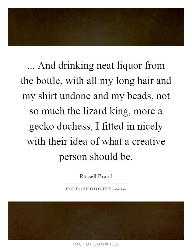 ... And drinking neat liquor from the bottle, with all my long hair and my shirt undone and my beads, not so much the lizard king, more a gecko duchess, I fitted in nicely with their idea of what a creative person should be Picture Quote #1