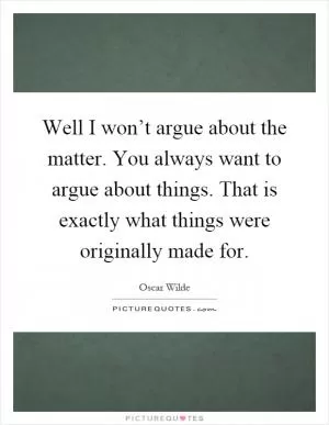 Well I won’t argue about the matter. You always want to argue about things. That is exactly what things were originally made for Picture Quote #1