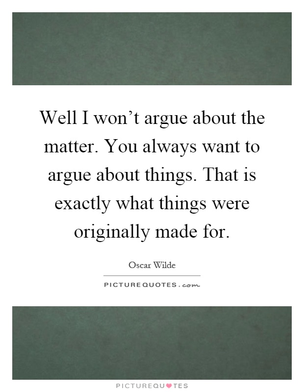 Well I won't argue about the matter. You always want to argue about things. That is exactly what things were originally made for Picture Quote #1