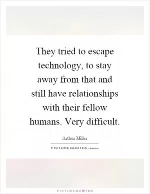 They tried to escape technology, to stay away from that and still have relationships with their fellow humans. Very difficult Picture Quote #1