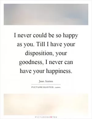 I never could be so happy as you. Till I have your disposition, your goodness, I never can have your happiness Picture Quote #1