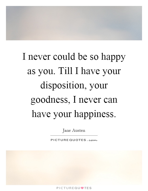I never could be so happy as you. Till I have your disposition, your goodness, I never can have your happiness Picture Quote #1