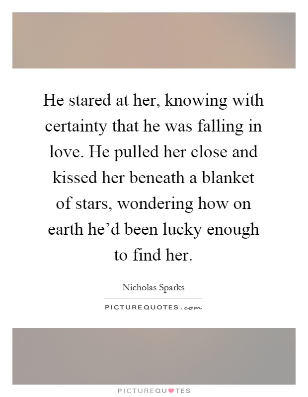 He stared at her, knowing with certainty that he was falling in love. He pulled her close and kissed her beneath a blanket of stars, wondering how on earth he'd been lucky enough to find her Picture Quote #1