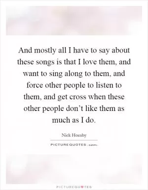 And mostly all I have to say about these songs is that I love them, and want to sing along to them, and force other people to listen to them, and get cross when these other people don’t like them as much as I do Picture Quote #1