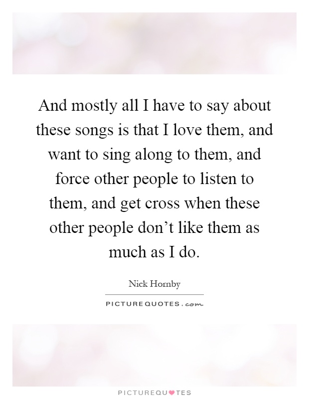 And mostly all I have to say about these songs is that I love them, and want to sing along to them, and force other people to listen to them, and get cross when these other people don't like them as much as I do Picture Quote #1