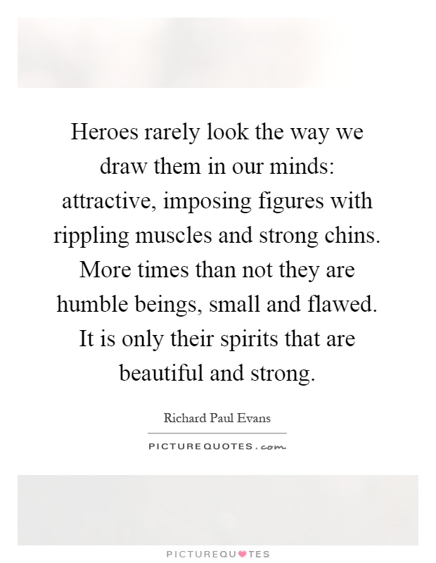 Heroes rarely look the way we draw them in our minds: attractive, imposing figures with rippling muscles and strong chins. More times than not they are humble beings, small and flawed. It is only their spirits that are beautiful and strong Picture Quote #1