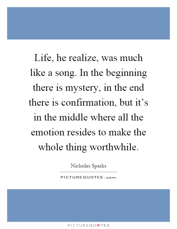 Life, he realize, was much like a song. In the beginning there is mystery, in the end there is confirmation, but it's in the middle where all the emotion resides to make the whole thing worthwhile Picture Quote #1